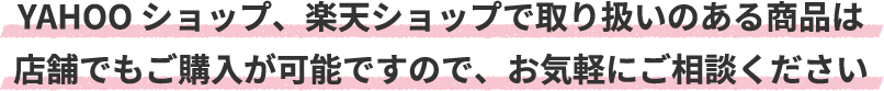 YAHOO ショップ、楽天ショップで取り扱いのある商品は店舗でもご購入が可能ですので、お気軽にご相談ください
