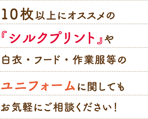 10 枚以上にオススメの『シルクプリント』や白衣・フード・作業服等のユニフォームに関してもお気軽にご相談ください！